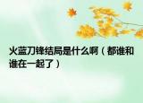 火藍(lán)刀鋒結(jié)局是什么啊（都誰和誰在一起了）