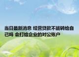 當(dāng)日最新消息 經(jīng)營(yíng)貸款不能轉(zhuǎn)給自己?jiǎn)?會(huì)打給企業(yè)的對(duì)公賬戶