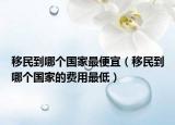 移民到哪個(gè)國(guó)家最便宜（移民到哪個(gè)國(guó)家的費(fèi)用最低）
