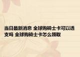 當(dāng)日最新消息 全球購騎士卡可以透支嗎 全球購騎士卡怎么領(lǐng)取