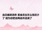 當(dāng)日最新消息 基金賣出怎么錢還少了 因為你把這兩者弄混淆了