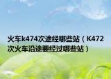 火車k474次途經(jīng)哪些站（K472次火車沿途要經(jīng)過哪些站）