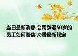 當(dāng)日最新消息 公司辭退50歲的員工如何賠償 來看最新規(guī)定