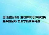 當(dāng)日最新消息 主動(dòng)辭職可以領(lǐng)取失業(yè)保險(xiǎn)金嗎 怎么才能享受待遇