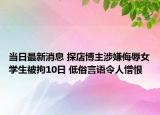 當(dāng)日最新消息 探店博主涉嫌侮辱女學(xué)生被拘10日 低俗言語令人憎恨