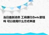 當(dāng)日最新消息 工商銀行辦etc要錢(qián)嗎 可以使用什么方式申請(qǐng)