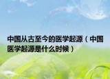 中國(guó)從古至今的醫(yī)學(xué)起源（中國(guó)醫(yī)學(xué)起源是什么時(shí)候）
