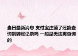 當日最新消息 支付寶注銷了還能查詢到轉(zhuǎn)賬記錄嗎 一般是無法再查詢的
