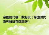帝國時代哪一款好玩（帝國時代系列好玩在哪里呀）