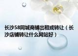 長(zhǎng)沙58同城商鋪出租或轉(zhuǎn)讓（長(zhǎng)沙店鋪轉(zhuǎn)讓什么網(wǎng)站好）