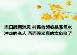 當(dāng)日最新消息 村民救起被暴漲河水沖走的老人 畫面曝光真的太危險了