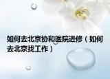 如何去北京協(xié)和醫(yī)院進修（如何去北京找工作）