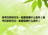 報(bào)考在職研究生一般都需要什么條件（報(bào)考在職研究生一般都需要什么條件）