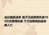 當(dāng)日最新消息 男子沉迷賭博負(fù)債700萬談賭博危害 千萬別賭真的能家破人亡