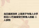 當日最新消息 上海男子與情人分手后花2.2萬雇保安打斷情人的腿 二人獲刑