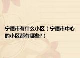 寧德市有什么小區(qū)（寧德市中心的小區(qū)都有哪些?）