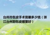 臺州市包皮手術(shù)需要多少錢（浙江臺州割包皮哪里好）