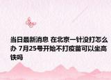 當日最新消息 在北京一針沒打怎么辦 7月25號開始不打疫苗可以坐高鐵嗎