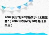 2002農(nóng)歷2月20號(hào)是屬于什么星座的?（2007年農(nóng)歷2月20號(hào)是什么星座）