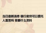 當(dāng)日最新消息 銀行房貸可以委托人面簽嗎 需要什么資料