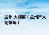 蘭州 大閘蟹（蘭州產(chǎn)大閘蟹嗎）