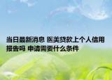 當(dāng)日最新消息 醫(yī)美貸款上個(gè)人信用報(bào)告嗎 申請(qǐng)需要什么條件