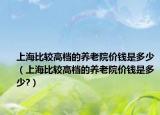 上海比較高檔的養(yǎng)老院價(jià)錢是多少（上海比較高檔的養(yǎng)老院價(jià)錢是多少?）
