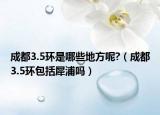 成都3.5環(huán)是哪些地方呢?（成都3.5環(huán)包括犀浦嗎）