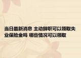 當日最新消息 主動辭職可以領(lǐng)取失業(yè)保險金嗎 哪些情況可以領(lǐng)取