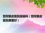 割雙眼皮醫(yī)院報(bào)銷(xiāo)嗎（割雙眼皮醫(yī)院哪里好）