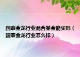 國泰金龍行業(yè)混合基金能買嗎（國泰金龍行業(yè)怎么樣）