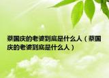 蔡國慶的老婆到底是什么人（蔡國慶的老婆到底是什么人）