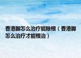 香港腳怎么治療能除根（香港腳怎么治療才能根治）