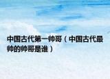 中國古代第一帥哥（中國古代最帥的帥哥是誰）