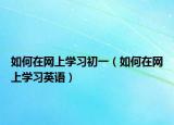 如何在網(wǎng)上學(xué)習(xí)初一（如何在網(wǎng)上學(xué)習(xí)英語(yǔ)）