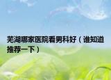 蕪湖哪家醫(yī)院看男科好（誰(shuí)知道推薦一下）
