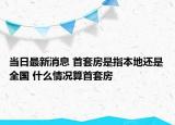 當(dāng)日最新消息 首套房是指本地還是全國(guó) 什么情況算首套房