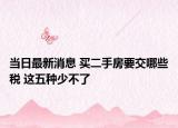 當(dāng)日最新消息 買二手房要交哪些稅 這五種少不了