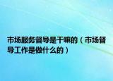 市場服務督導是干嘛的（市場督導工作是做什么的）