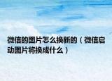 微信的圖片怎么換新的（微信啟動圖片將換成什么）