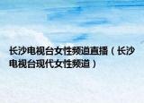 長沙電視臺女性頻道直播（長沙電視臺現代女性頻道）