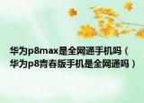華為p8max是全網(wǎng)通手機(jī)嗎（華為p8青春版手機(jī)是全網(wǎng)通嗎）