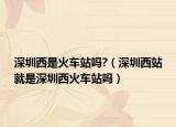 深圳西是火車站嗎?（深圳西站就是深圳西火車站嗎）