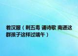 著漢服（刺五毒 誦詩歌 南通這群孩子這樣過端午）