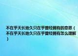 不在乎天長地久只在乎曾經(jīng)擁有的意思（不在乎天長地久只在乎曾經(jīng)擁有怎么理解）