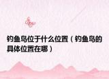 釣魚島位于什么位置（釣魚島的具體位置在哪）
