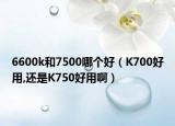 6600k和7500哪個好（K700好用,還是K750好用啊）
