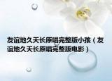 友誼地久天長(zhǎng)原唱完整版小孩（友誼地久天長(zhǎng)原唱完整版電影）