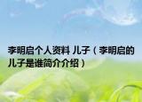 李明啟個(gè)人資料 兒子（李明啟的兒子是誰(shuí)簡(jiǎn)介介紹）