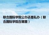聯合國際學院公辦還是私辦（聯合國際學院在哪里）